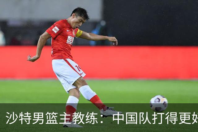 沙特男篮主教练：中国队打得更好